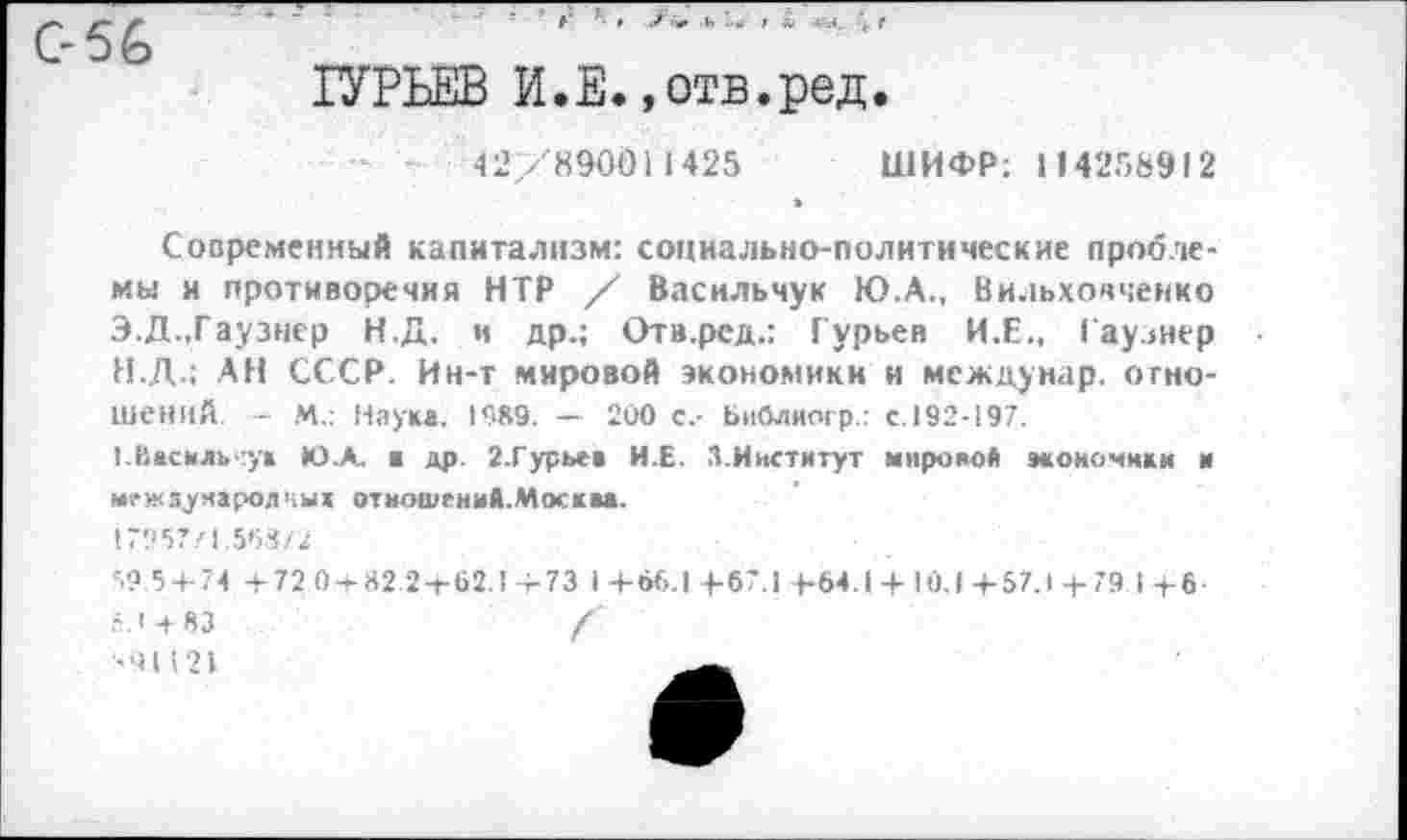 ﻿ГУРЬЕВ И.Е.»отв.ред.
42/890011425 ШИФР: 114258912
Современный капитализм: социально-политические проблемы и противоречия НТР / Васильчук Ю.А., Вильховченко Э.Д.,Гаузнер Н.Д. и др.; Отв.рсд.: Гурьев И.Е., Гаузнер
H.	Д.; АН СССР. Ин-т мировой экономики и междунар. отношений - М.: Наука. 1989. - 200 с.- Ьиблиогр.: с.192-197.
I.	Василь у» Ю.А. ■ др. 2.Гурьев И.Е. 3.Институт мировой моночики и межзуиаролчых отношений.Москва.
1795?/1.563/2
595+74 +72 0+82:2+62.1+73 1+66.1+67.1 +64.1 + 10.1 +57.1 + 79 I +6 п.1 + 83	/